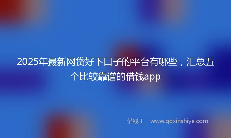 2025年最新网贷好下口子的平台有哪些，汇总五个比较靠谱的借钱app
