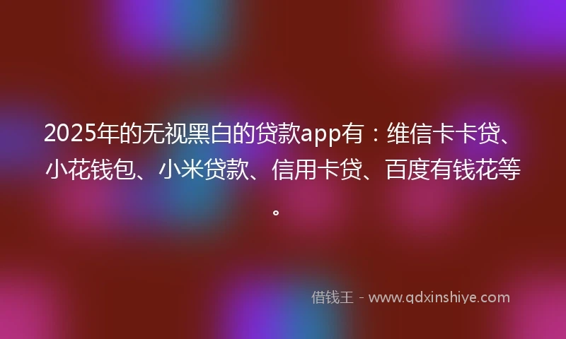 2025年的无视黑白的贷款app有：维信卡卡贷、小花钱包、小米贷款、信用卡贷、百度有钱花等。