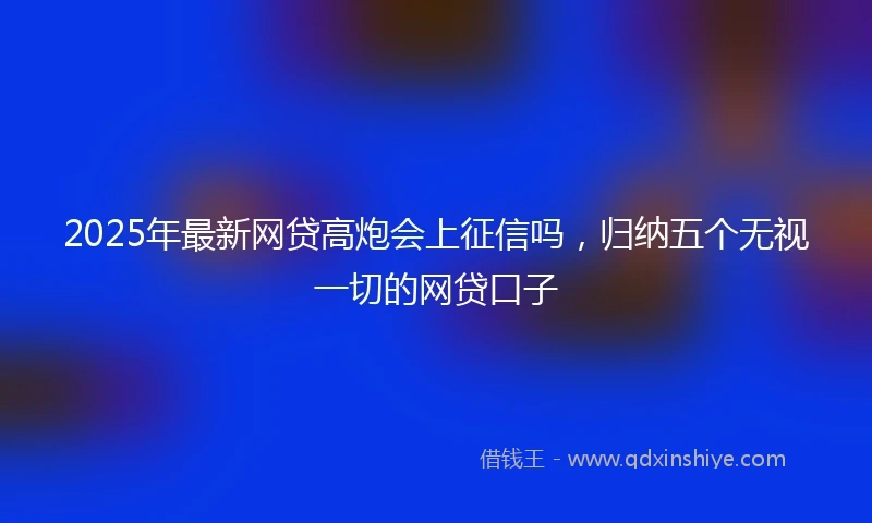 2025年最新网贷高炮会上征信吗，归纳五个无视一切的网贷口子