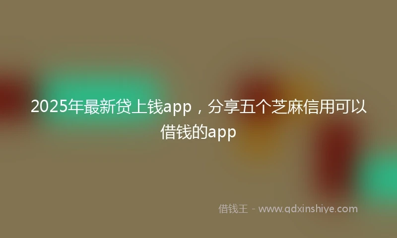 2025年最新贷上钱app，分享五个芝麻信用可以借钱的app