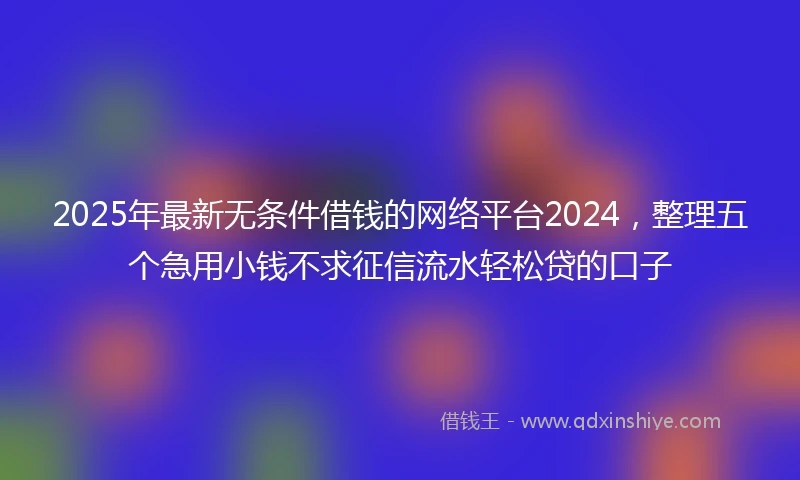 2025年最新无条件借钱的网络平台2024，整理五个急用小钱不求征信流水轻松贷的口子