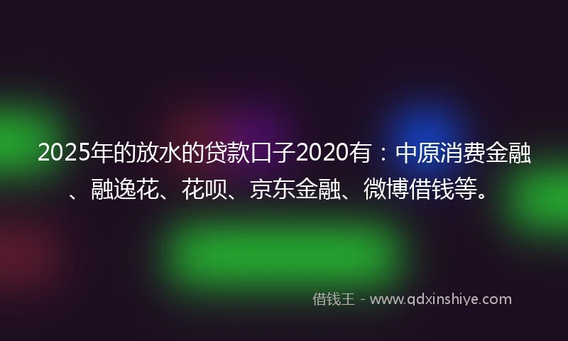 2025年的放水的贷款口子2020有：中原消费金融、融逸花、花呗、京东金融、微博借钱等。