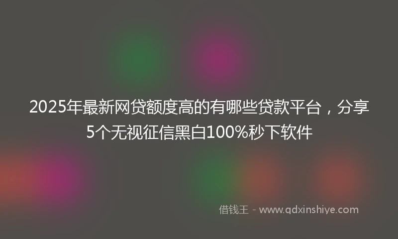 2025年最新网贷额度高的有哪些贷款平台，分享5个无视征信黑白100%秒下软件