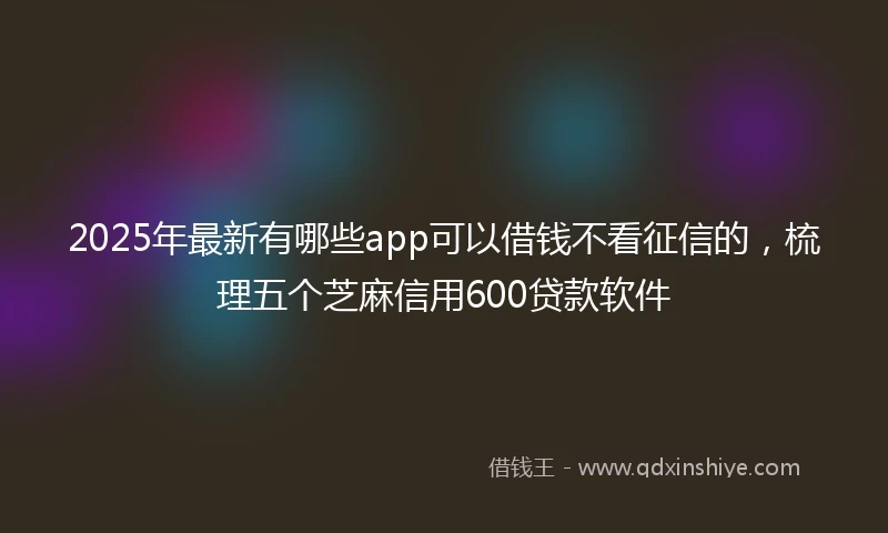 2025年最新有哪些app可以借钱不看征信的，梳理五个芝麻信用600贷款软件