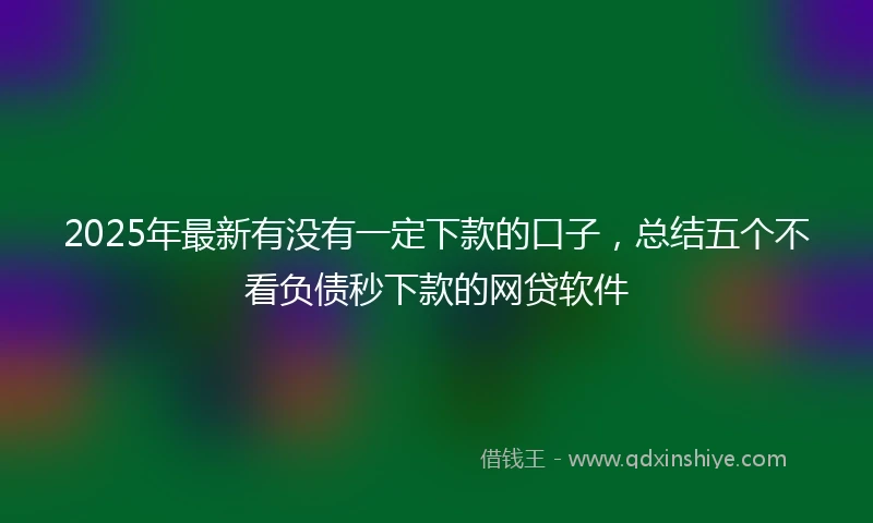 2025年最新有没有一定下款的口子，总结五个不看负债秒下款的网贷软件
