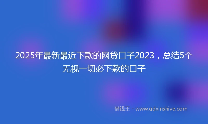 2025年最新最近下款的网贷口子2023，总结5个无视一切必下款的口子