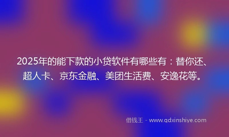 2025年的能下款的小贷软件有哪些有：替你还、超人卡、京东金融、美团生活费、安逸花等。