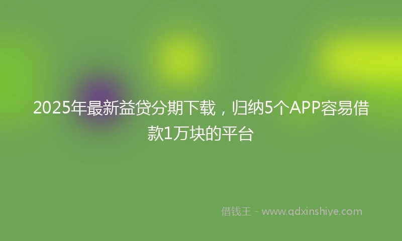 2025年最新益贷分期下载，归纳5个APP容易借款1万块的平台