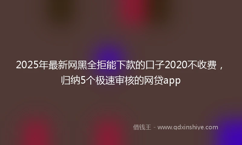 2025年最新网黑全拒能下款的口子2020不收费,归纳5个极速审核的网贷app
