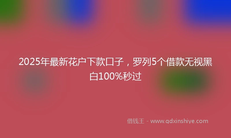 2025年最新花户下款口子，罗列5个借款无视黑白100%秒过