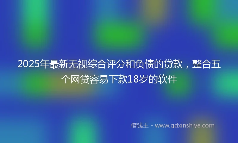 2025年最新无视综合评分和负债的贷款，整合五个网贷容易下款18岁的软件