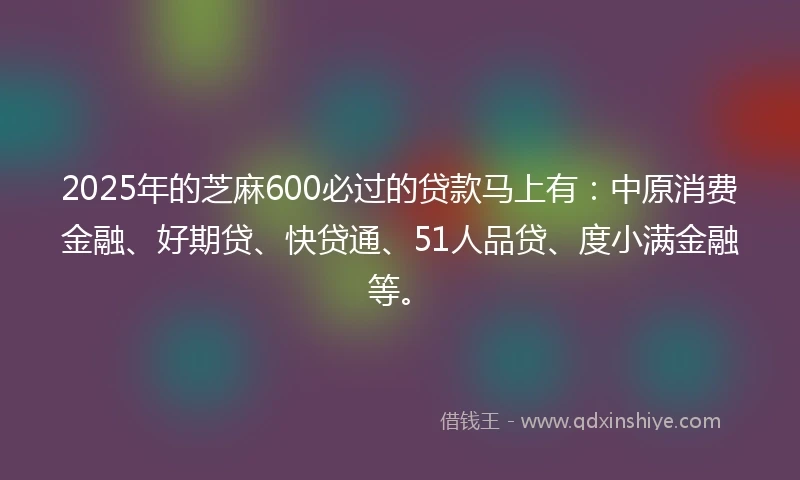 2025年的芝麻600必过的贷款马上有：中原消费金融、好期贷、快贷通、51人品贷、度小满金融等。