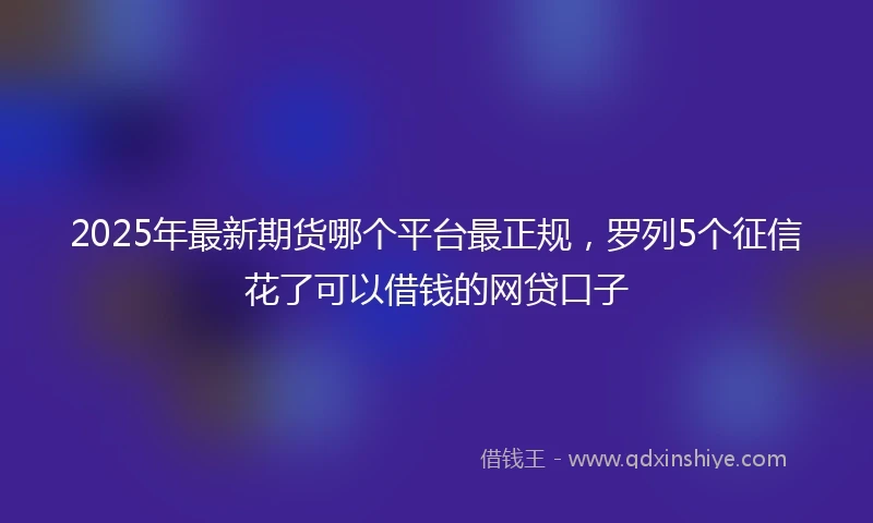 2025年最新期货哪个平台最正规，罗列5个征信花了可以借钱的网贷口子