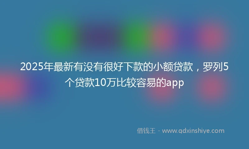2025年最新有没有很好下款的小额贷款，罗列5个贷款10万比较容易的app