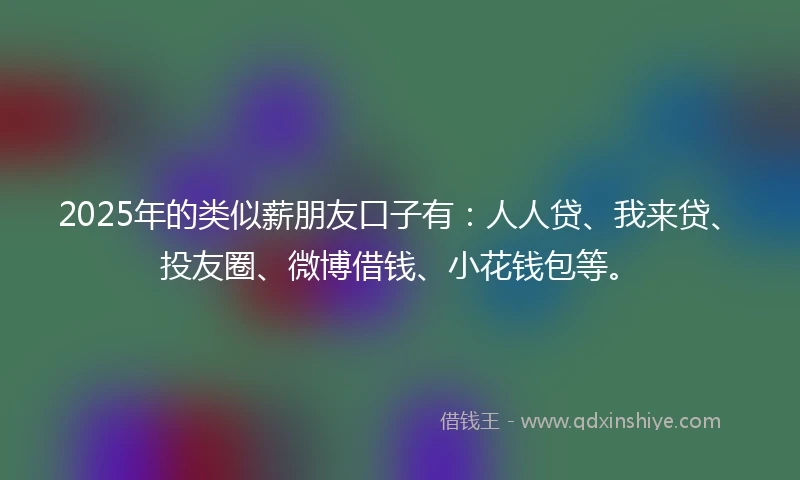 2025年的类似薪朋友口子有：人人贷、我来贷、投友圈、微博借钱、小花钱包等。