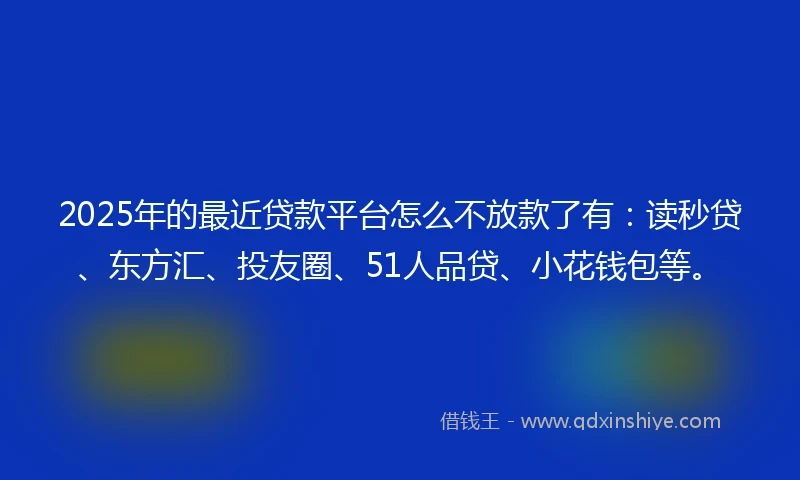 2025年的最近贷款平台怎么不放款了有：读秒贷、东方汇、投友圈、51人品贷、小花钱包等。