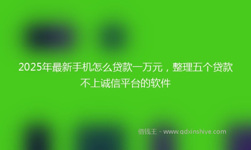 2025年最新手机怎么贷款一万元，整理五个贷款不上诚信平台的软件