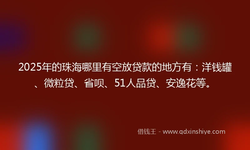 2025年的珠海哪里有空放贷款的地方有：洋钱罐、微粒贷、省呗、51人品贷、安逸花等。