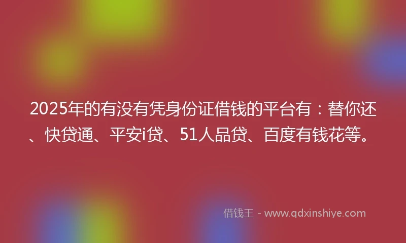2025年的有没有凭身份证借钱的平台有：替你还、快贷通、平安i贷、51人品贷、百度有钱花等。