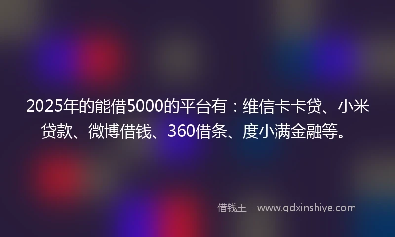 2025年的能借5000的平台有：维信卡卡贷、小米贷款、微博借钱、360借条、度小满金融等。