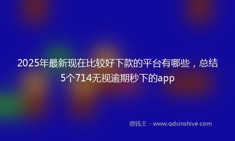 2025年最新现在比较好下款的平台有哪些，总结5个714无视逾期秒下的app