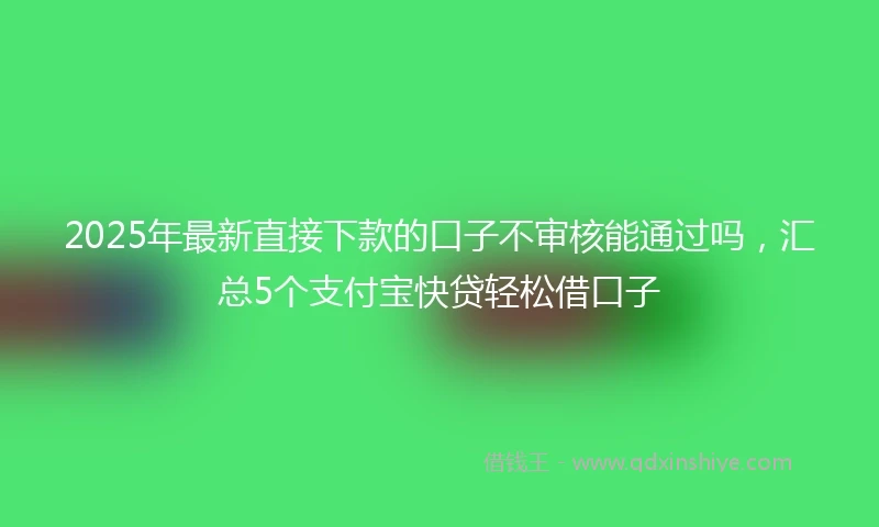2025年最新直接下款的口子不审核能通过吗，汇总5个支付宝快贷轻松借口子