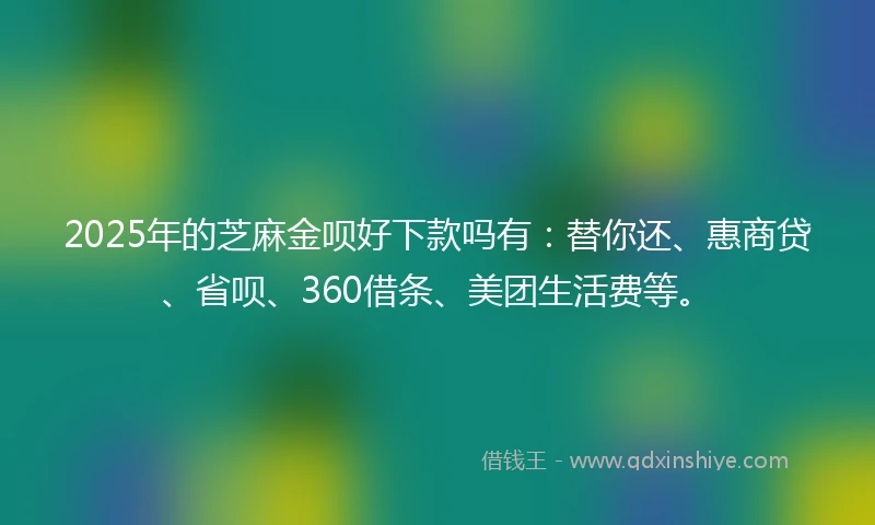 2025年的芝麻金呗好下款吗有：替你还、惠商贷、省呗、360借条、美团生活费等。