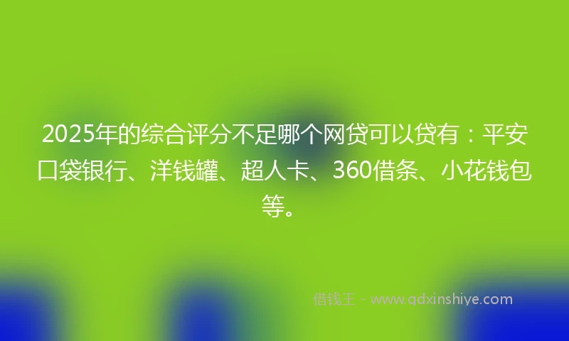 2025年的综合评分不足哪个网贷可以贷有：平安口袋银行、洋钱罐、超人卡、360借条、小花钱包等。