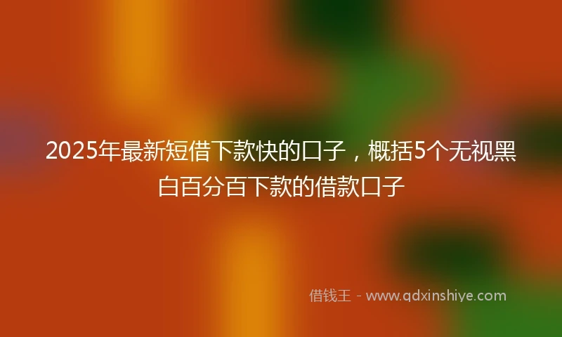 2025年最新短借下款快的口子，概括5个无视黑白百分百下款的借款口子
