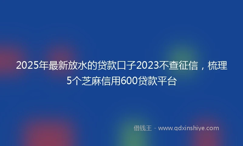 2025年最新放水的贷款口子2023不查征信，梳理5个芝麻信用600贷款平台
