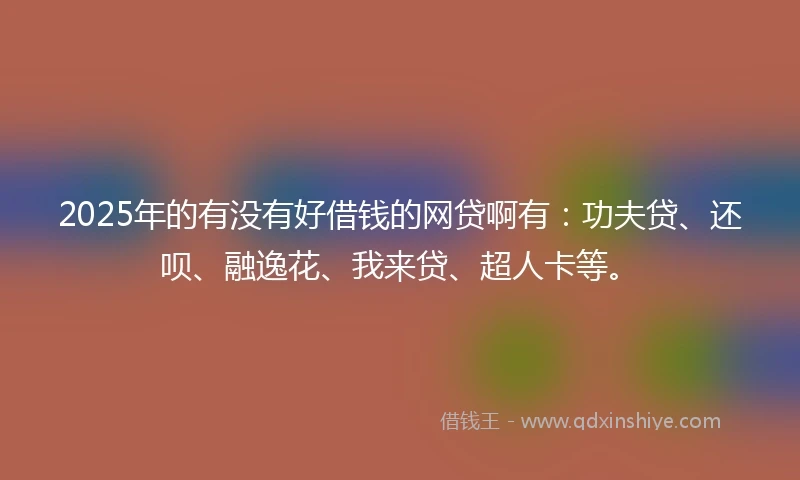 2025年的有没有好借钱的网贷啊有：功夫贷、还呗、融逸花、我来贷、超人卡等。