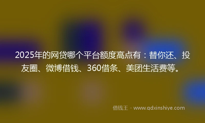 2025年的网贷哪个平台额度高点有：替你还、投友圈、微博借钱、360借条、美团生活费等。