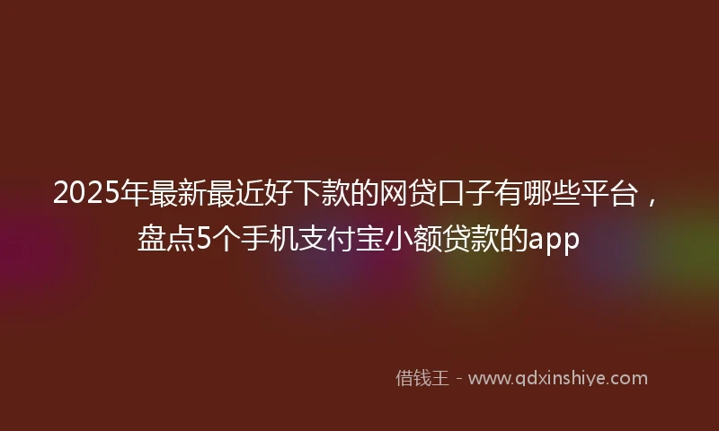 2025年最新最近好下款的网贷口子有哪些平台，盘点5个手机支付宝小额贷款的app