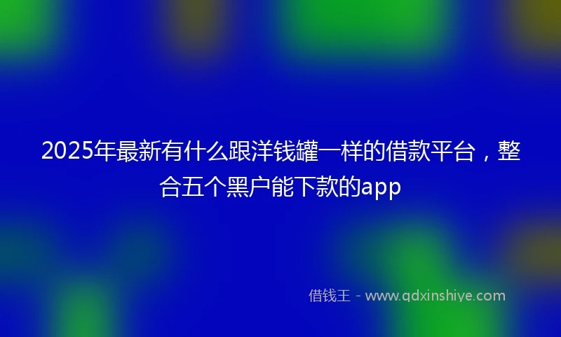 2025年最新有什么跟洋钱罐一样的借款平台，整合五个黑户能下款的app