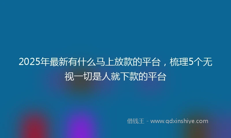2025年最新有什么马上放款的平台，梳理5个无视一切是人就下款的平台