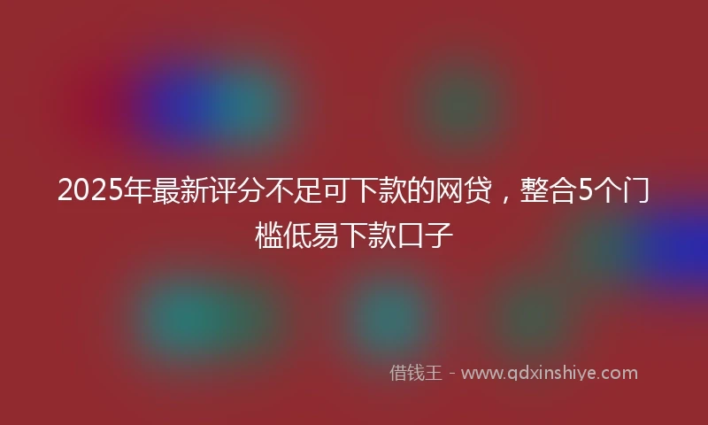 2025年最新评分不足可下款的网贷，整合5个门槛低易下款口子