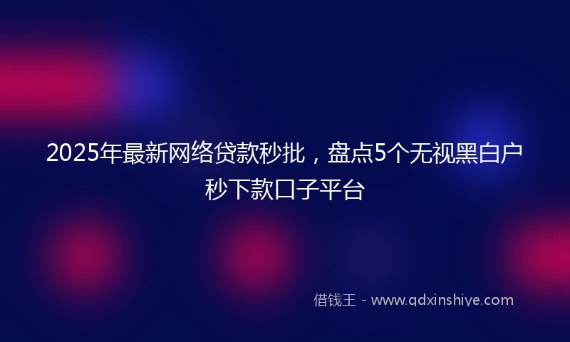 2025年最新网络贷款秒批，盘点5个无视黑白户秒下款口子平台