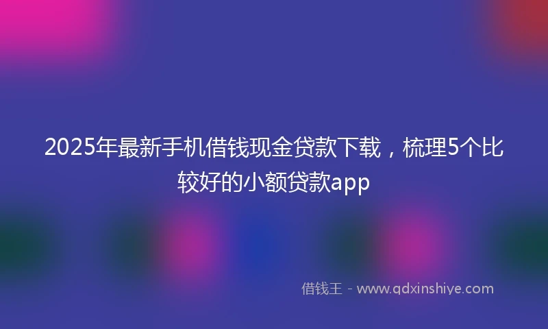 2025年最新手机借钱现金贷款下载，梳理5个比较好的小额贷款app