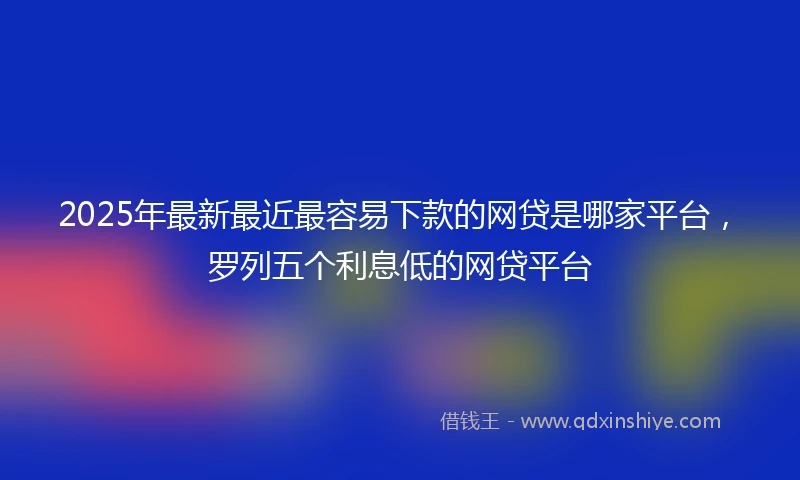 2025年最新最近最容易下款的网贷是哪家平台，罗列五个利息低的网贷平台