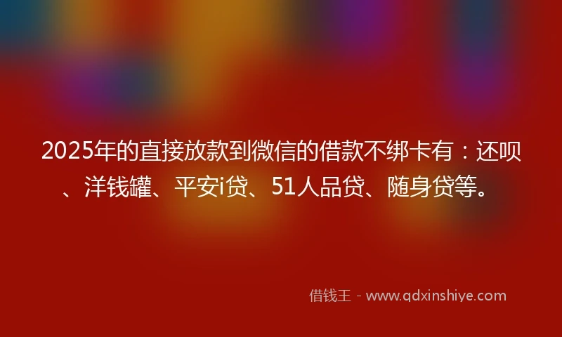 2025年的直接放款到微信的借款不绑卡有：还呗、洋钱罐、平安i贷、51人品贷、随身贷等。
