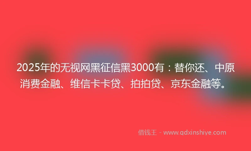 2025年的无视网黑征信黑3000有：替你还、中原消费金融、维信卡卡贷、拍拍贷、京东金融等。