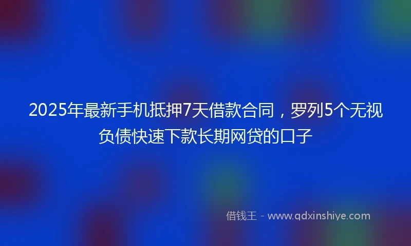 2025年最新手机抵押7天借款合同，罗列5个无视负债快速下款长期网贷的口子