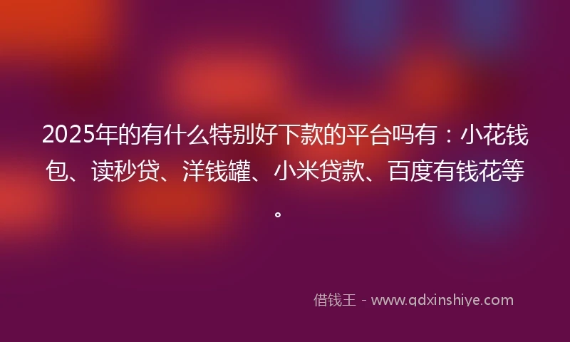 2025年的有什么特别好下款的平台吗有：小花钱包、读秒贷、洋钱罐、小米贷款、百度有钱花等。