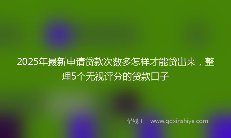 2025年最新申请贷款次数多怎样才能贷出来，整理5个无视评分的贷款口子