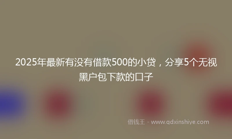 2025年最新有没有借款500的小贷,分享5个无视黑户包下款的口子