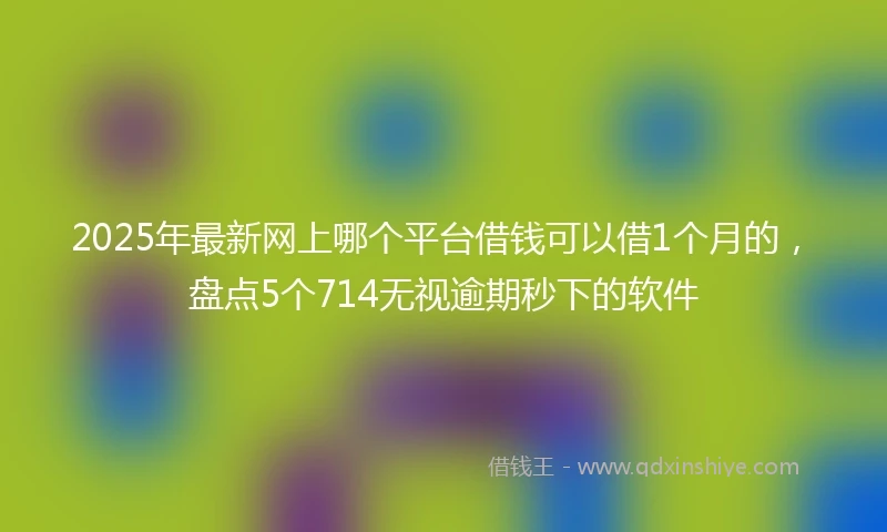 2025年最新网上哪个平台借钱可以借1个月的，盘点5个714无视逾期秒下的软件