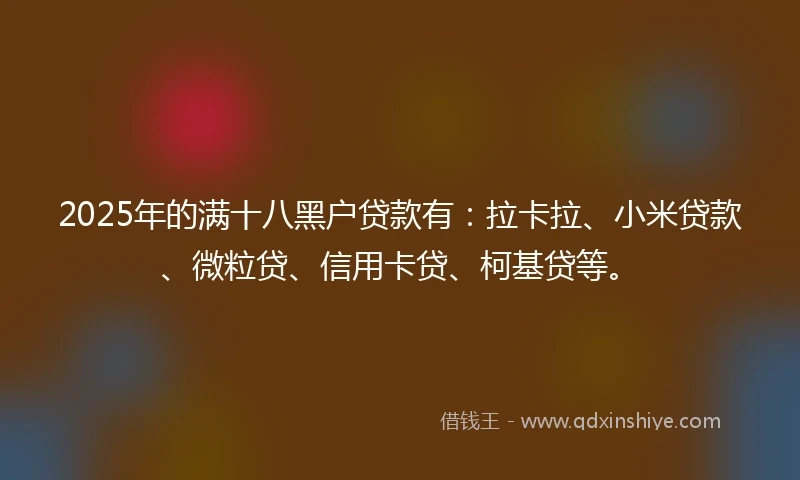 2025年的满十八黑户贷款有：拉卡拉、小米贷款、微粒贷、信用卡贷、柯基贷等。