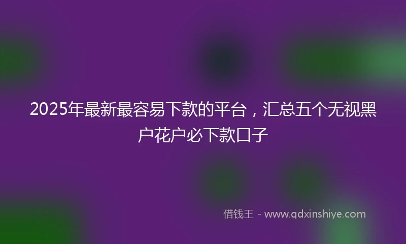 2025年最新最容易下款的平台，汇总五个无视黑户花户必下款口子