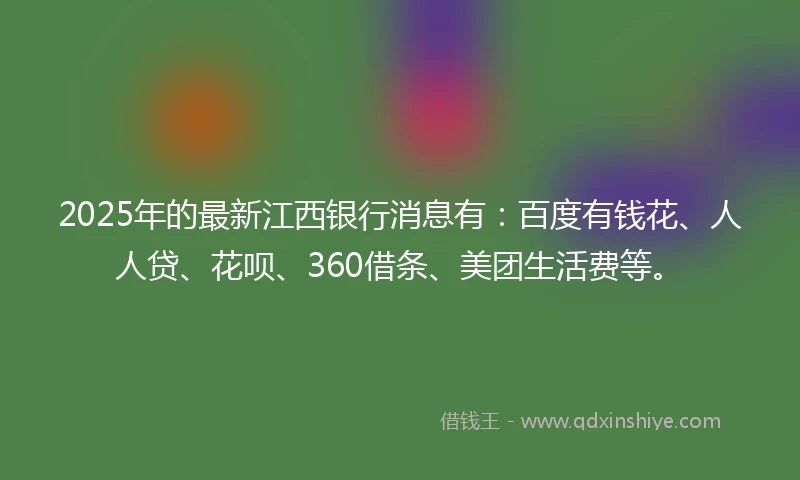 2025年的最新江西银行消息有：百度有钱花、人人贷、花呗、360借条、美团生活费等。
