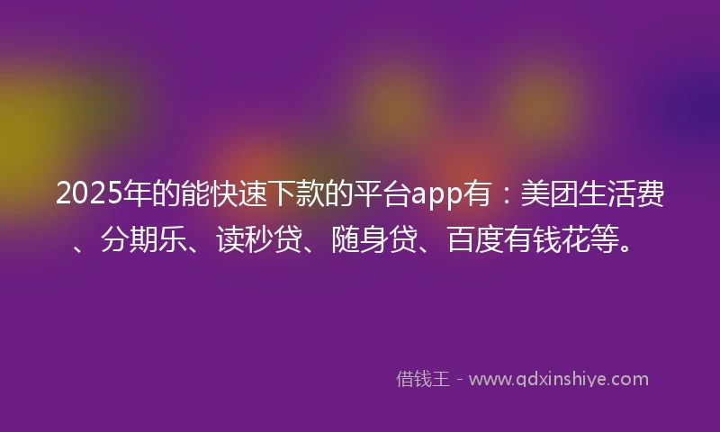 2025年的能快速下款的平台app有：美团生活费、分期乐、读秒贷、随身贷、百度有钱花等。